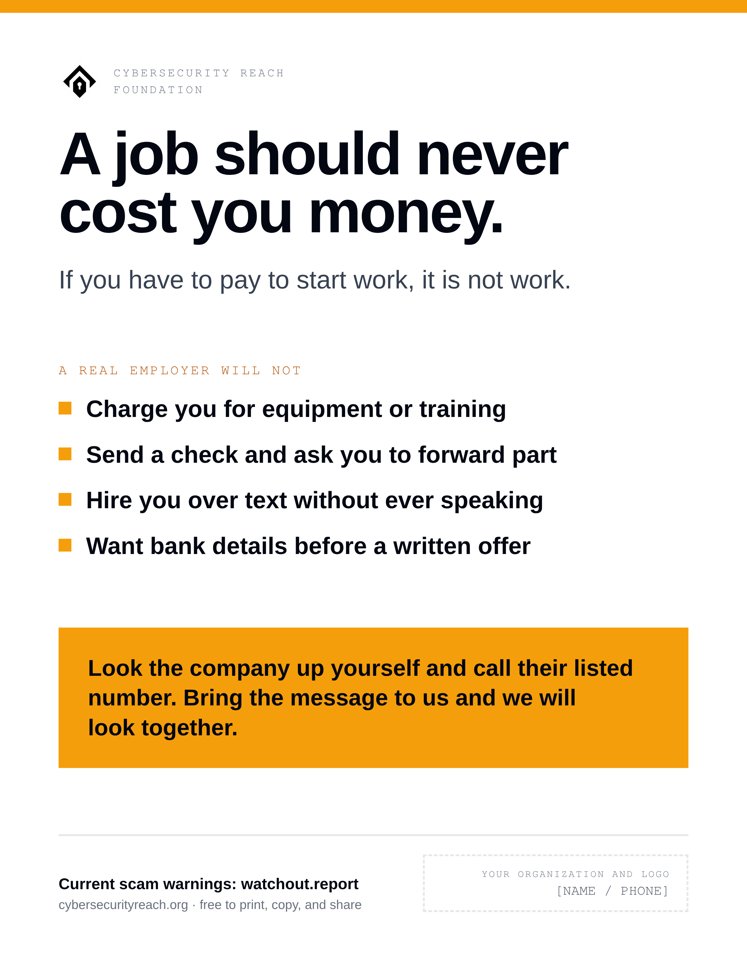 Poster. Headline: A job should never
cost you money. If you have to pay to start work, it is not work. A real employer will not: Ask you to pay for equipment, training, or a background check; Send you a check and ask you to send part of it back; Hire you over text or chat without ever speaking to you; Want your bank details or documents before there is a written offer. Look the company up yourself and call their listed number. Bring the message to us and we will look at it together.