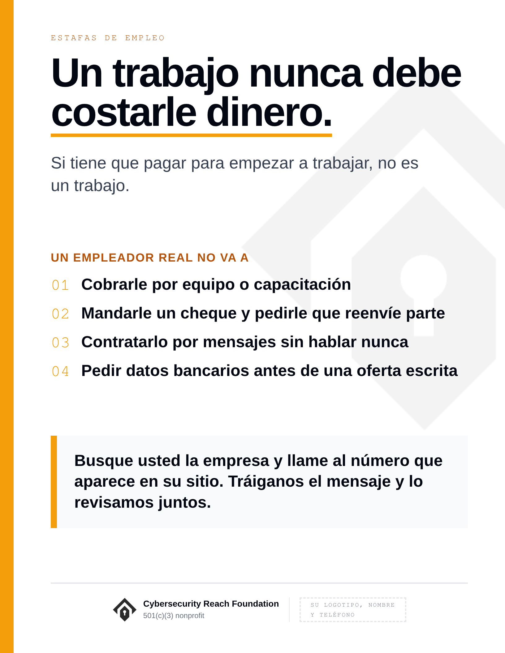 Poster. Headline: A job should never
cost you money. Si tiene que pagar para empezar a trabajar, no es un trabajo. Un empleador real no va a: Cobrarle por equipo o capacitación; Mandarle un cheque y pedirle que reenvíe parte; Contratarlo por mensajes sin hablar nunca; Pedir datos bancarios antes de una oferta escrita. Busque usted la empresa y llame al número que aparece en su sitio. Tráiganos el mensaje y lo revisamos juntos.