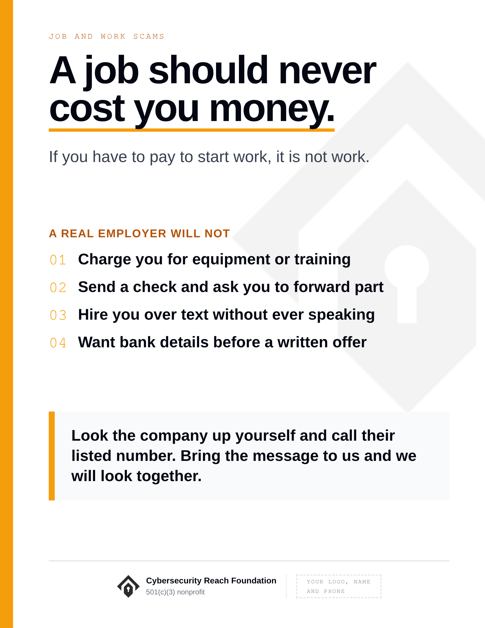 Poster. Headline: A job should never
cost you money. If you have to pay to start work, it is not work. A real employer will not: Charge you for equipment or training; Send a check and ask you to forward part; Hire you over text without ever speaking; Want bank details before a written offer. Look the company up yourself and call their listed number. Bring the message to us and we will look together.