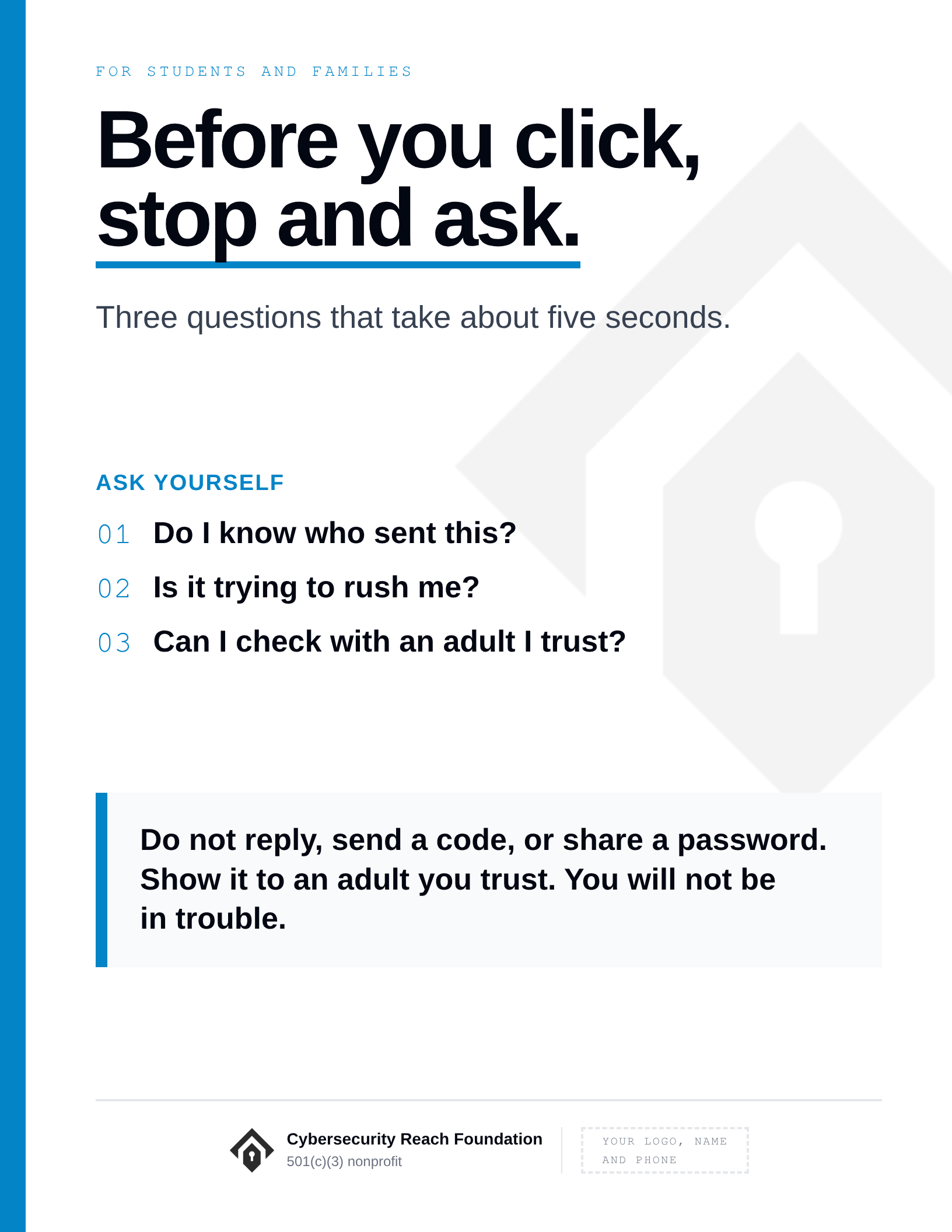 Poster. Headline: Before you click,
stop and ask. Three questions that take about five seconds. Ask yourself: Do I know who sent this?; Is it trying to rush me?; Can I check with an adult I trust?. Do not reply, send a code, or share a password. Show it to an adult you trust. You will not be in trouble.
