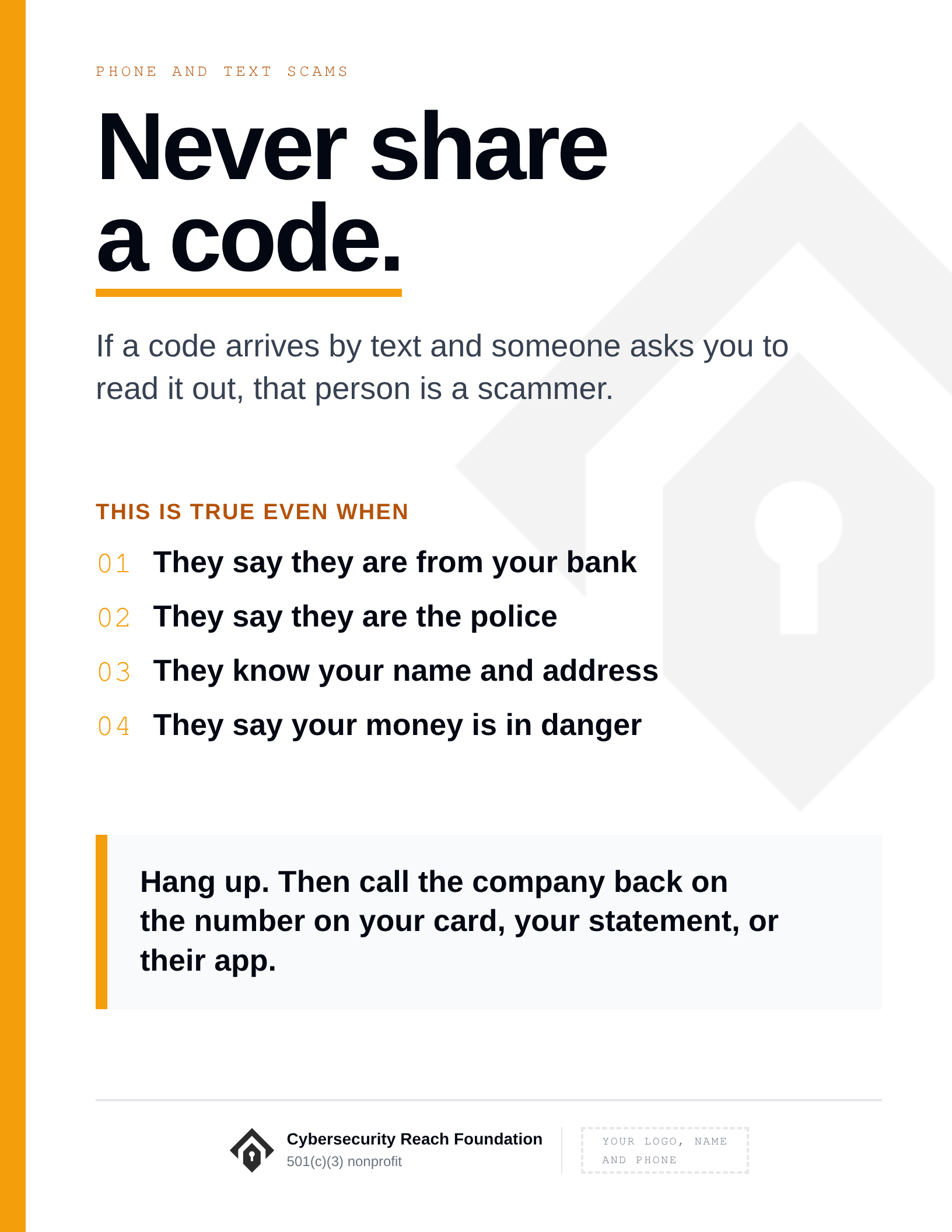 Poster. Headline: Never share
a code. If a code arrives by text and someone asks you to read it out, that person is a scammer. This is true even when: They say they are from your bank; They say they are the police; They know your name and address; They say your money is in danger. Hang up. Then call the company back on the number on your card, your statement, or their app.