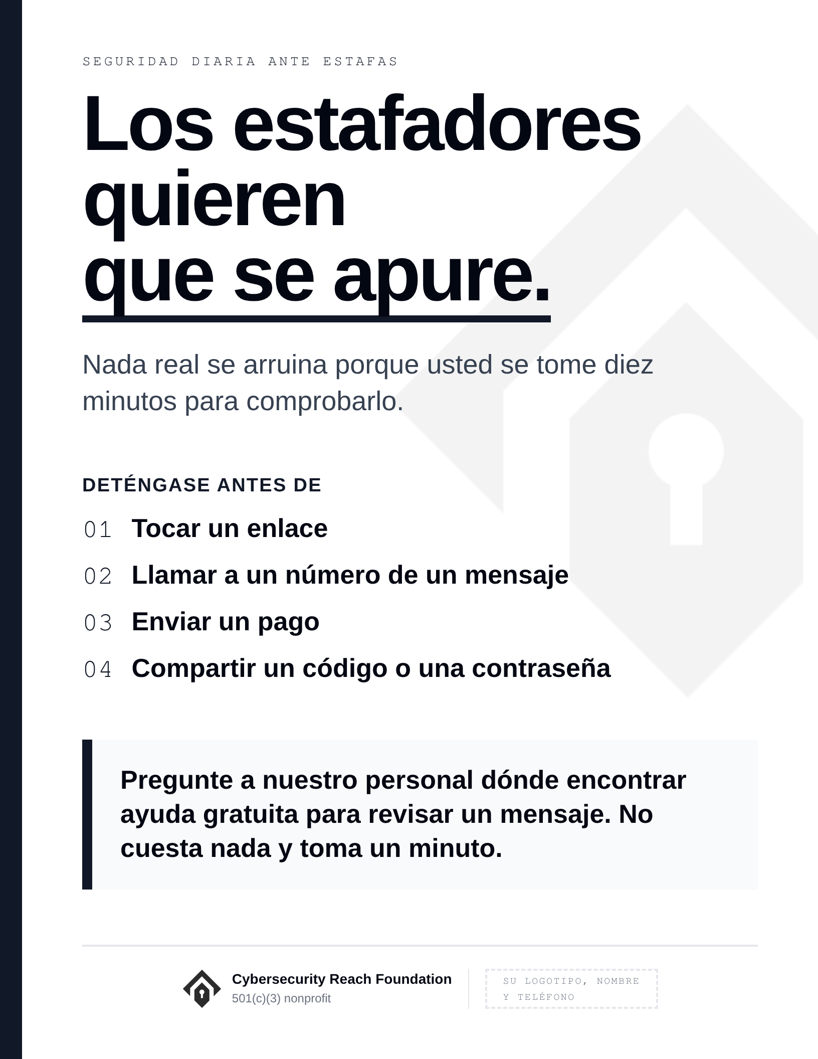 Poster. Headline: Scammers want
you to hurry. Nada real se arruina porque usted se tome diez minutos para comprobarlo. Deténgase antes de: Tocar un enlace; Llamar a un número de un mensaje; Enviar un pago; Compartir un código o una contraseña. Pregunte a nuestro personal dónde encontrar ayuda gratuita para revisar un mensaje. No cuesta nada y toma un minuto.