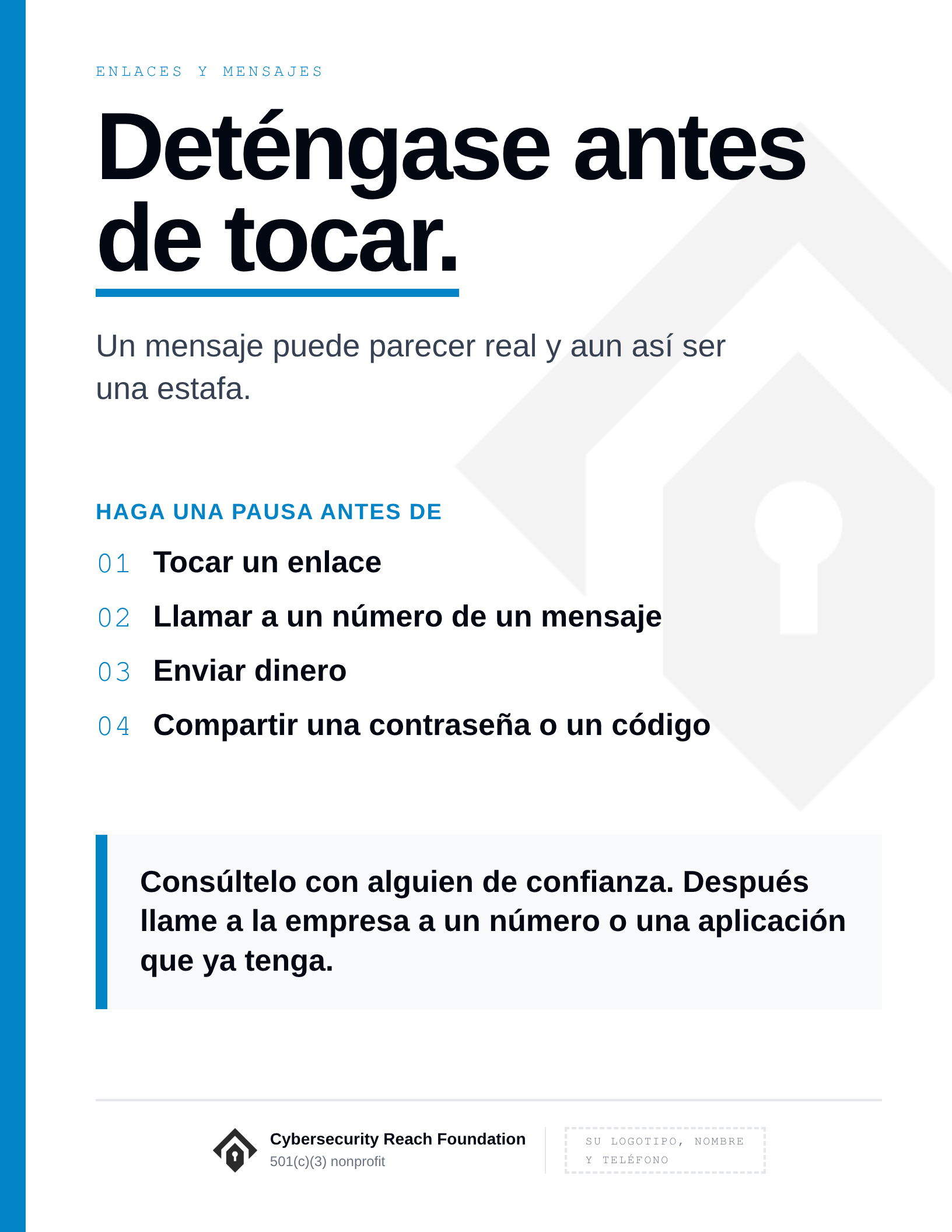 Poster. Headline: Stop before
you tap. Un mensaje puede parecer real y aun así ser una estafa. Haga una pausa antes de: Tocar un enlace; Llamar a un número de un mensaje; Enviar dinero; Compartir una contraseña o un código. Consúltelo con alguien de confianza. Después llame a la empresa a un número o una aplicación que ya tenga.