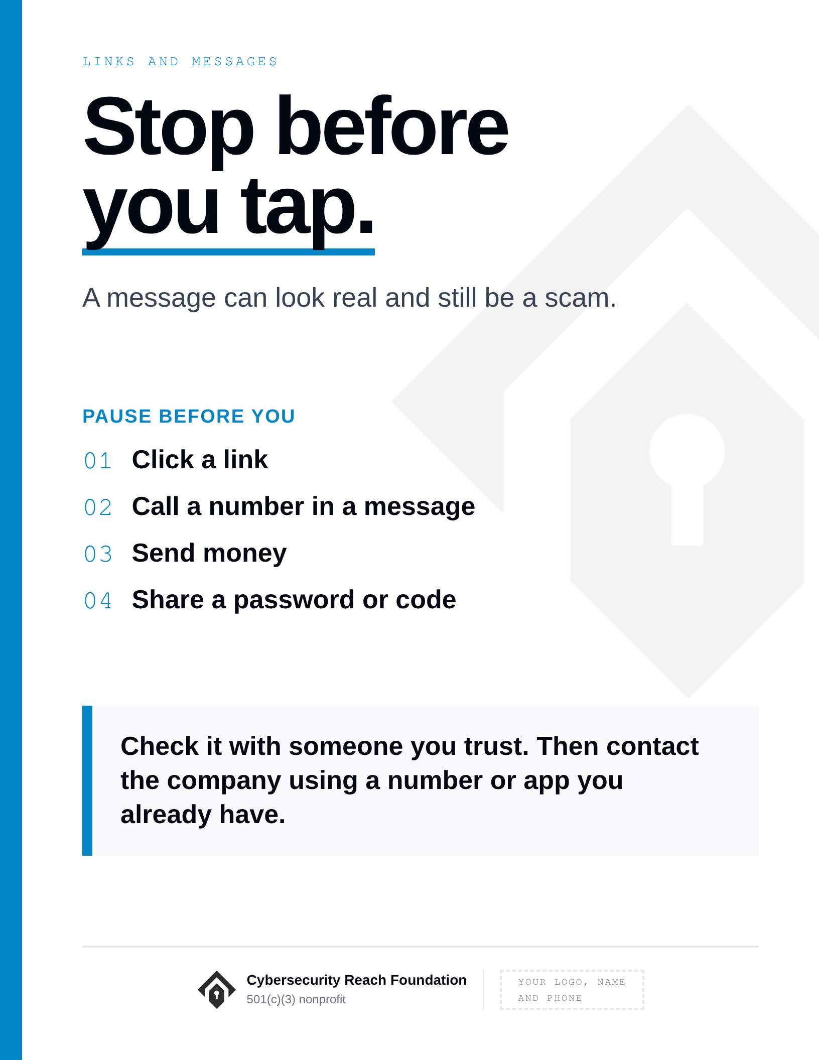 Poster. Headline: Stop before
you tap. A message can look real and still be a scam. Pause before you: Click a link; Call a number in a message; Send money; Share a password or code. Check it with someone you trust. Then contact the company using a number or app you already have.
